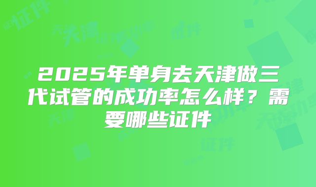 2025年单身去天津做三代试管的成功率怎么样？需要哪些证件