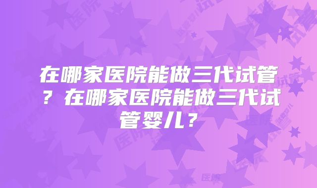 在哪家医院能做三代试管？在哪家医院能做三代试管婴儿？