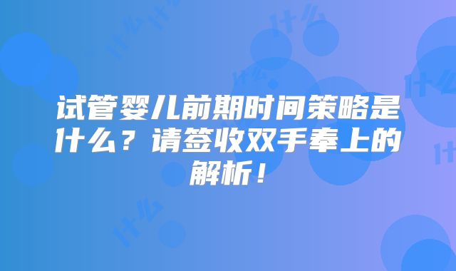 试管婴儿前期时间策略是什么？请签收双手奉上的解析！