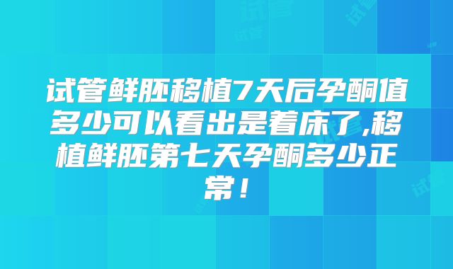 试管鲜胚移植7天后孕酮值多少可以看出是着床了,移植鲜胚第七天孕酮多少正常!