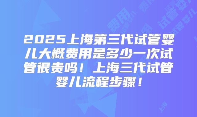 2025上海第三代试管婴儿大概费用是多少一次试管很贵吗！上海三代试管婴儿流程步骤！