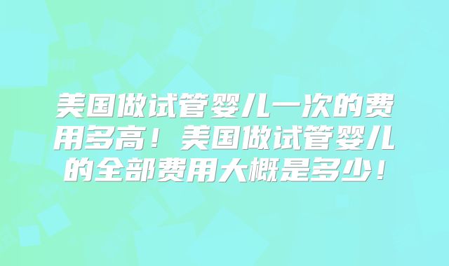 美国做试管婴儿一次的费用多高！美国做试管婴儿的全部费用大概是多少！