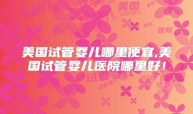 美国试管婴儿哪里便宜,美国试管婴儿医院哪里好!