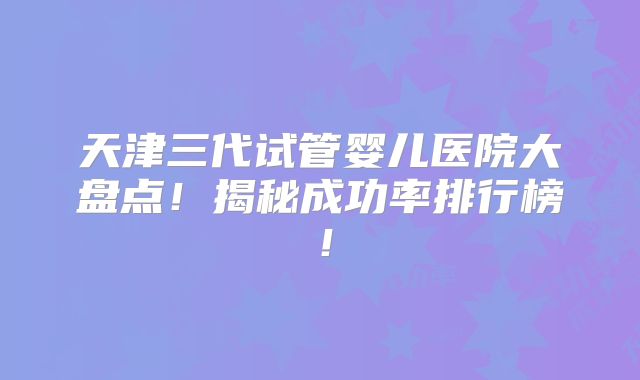 天津三代试管婴儿医院大盘点！揭秘成功率排行榜！