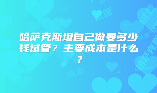 哈萨克斯坦自己做要多少钱试管？主要成本是什么？