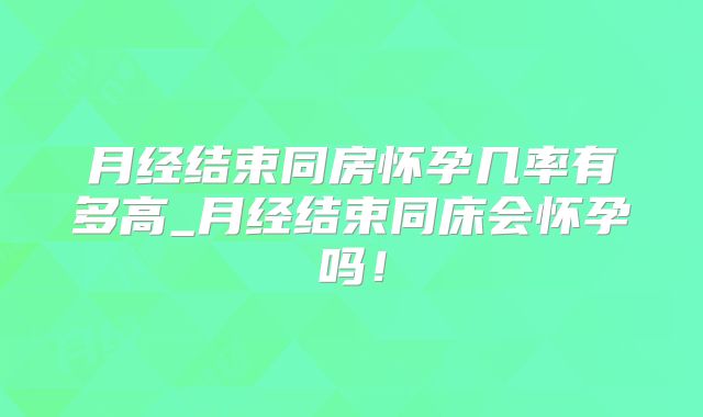 月经结束同房怀孕几率有多高_月经结束同床会怀孕吗！