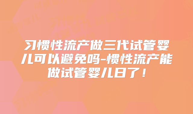 习惯性流产做三代试管婴儿可以避免吗-惯性流产能做试管婴儿日了!
