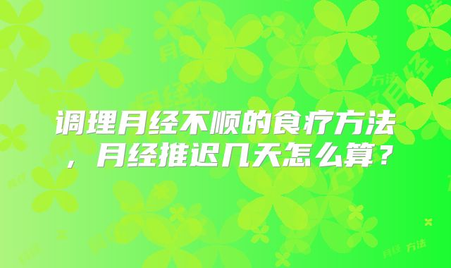 调理月经不顺的食疗方法，月经推迟几天怎么算？