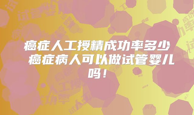 癌症人工授精成功率多少 癌症病人可以做试管婴儿吗！