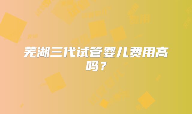 芜湖三代试管婴儿费用高吗?