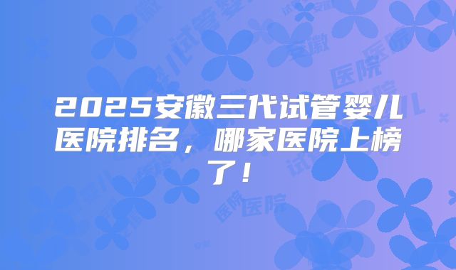 2025安徽三代试管婴儿医院排名，哪家医院上榜了！