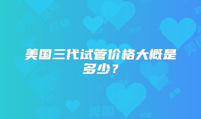 美国三代试管价格大概是多少？