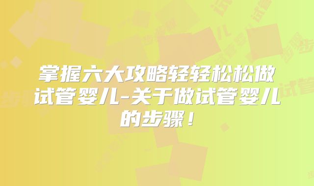掌握六大攻略轻轻松松做试管婴儿-关于做试管婴儿的步骤！