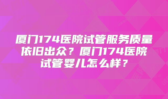厦门174医院试管服务质量依旧出众？厦门174医院试管婴儿怎么样？