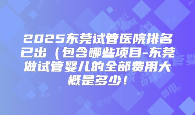 2025东莞试管医院排名已出(包含哪些项目-东莞做试管婴儿的全部费用大概是多少!