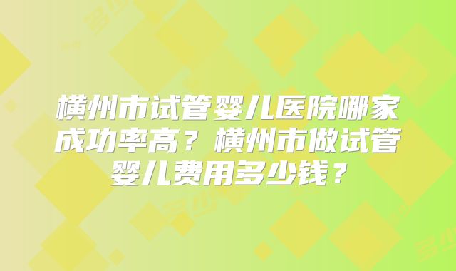 横州市试管婴儿医院哪家成功率高？横州市做试管婴儿费用多少钱？