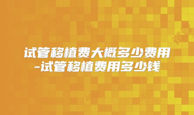 试管移植费大概多少费用-试管移植费用多少钱