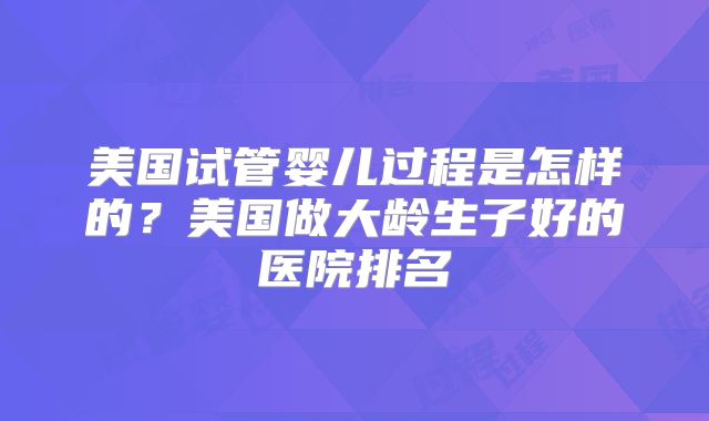 美国试管婴儿过程是怎样的？美国做大龄生子好的医院排名