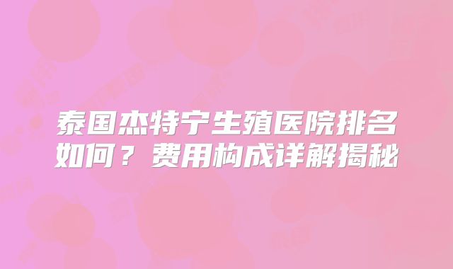 泰国杰特宁生殖医院排名如何？费用构成详解揭秘