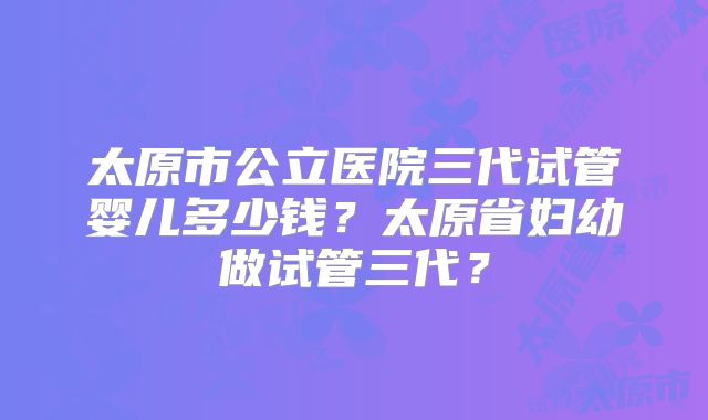太原市公立医院三代试管婴儿多少钱?太原省妇幼做试管三代?
