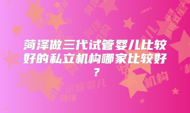 菏泽做三代试管婴儿比较好的私立机构哪家比较好?