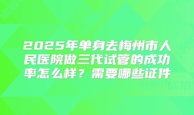 2025年单身去梅州市人民医院做三代试管的成功率怎么样？需要哪些证件