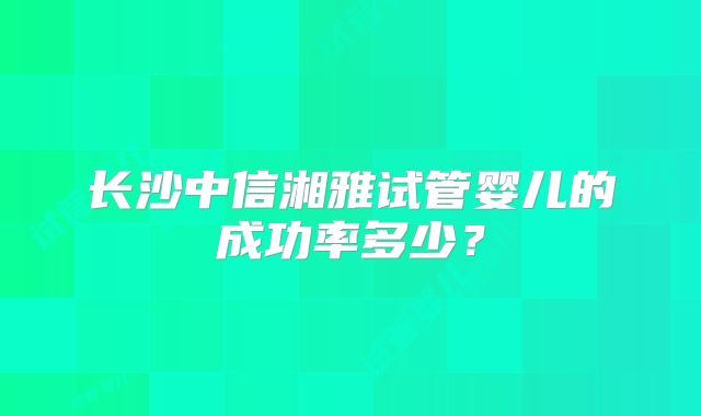 长沙中信湘雅试管婴儿的成功率多少？