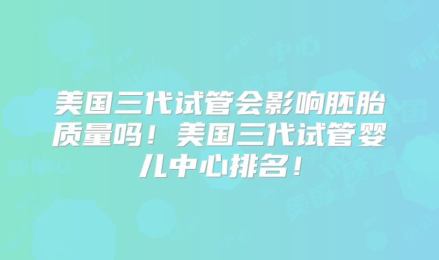 美国三代试管会影响胚胎质量吗！美国三代试管婴儿中心排名！