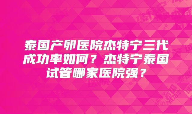 泰国产卵医院杰特宁三代成功率如何?杰特宁泰国试管哪家医院强?