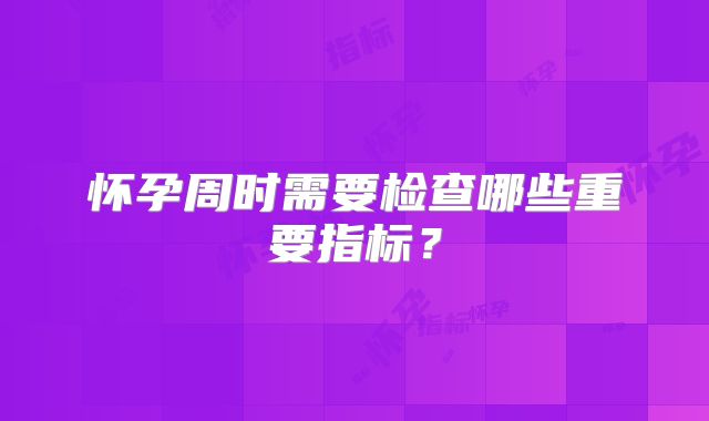 怀孕周时需要检查哪些重要指标?