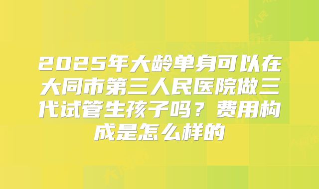 2025年大龄单身可以在大同市第三人民医院做三代试管生孩子吗？费用构成是怎么样的