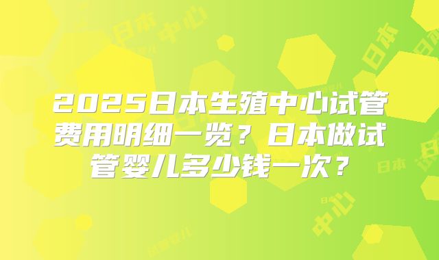 2025日本生殖中心试管费用明细一览？日本做试管婴儿多少钱一次？