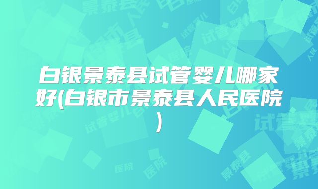 白银景泰县试管婴儿哪家好(白银市景泰县人民医院)