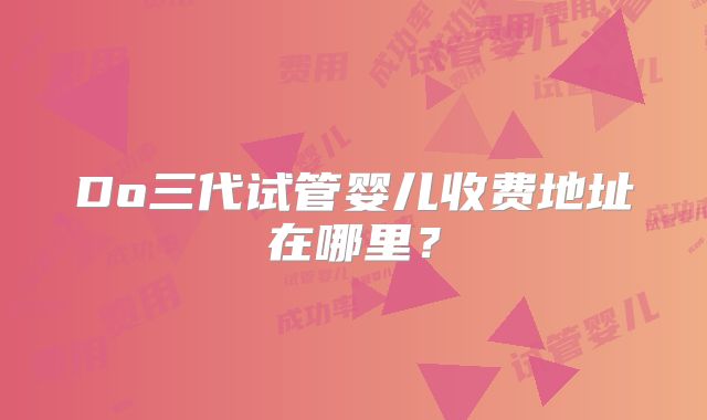 Do三代试管婴儿收费地址在哪里?