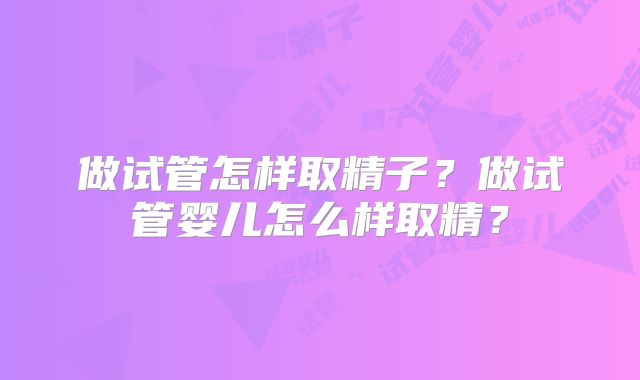 做试管怎样取精子？做试管婴儿怎么样取精？