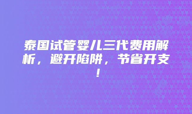 泰国试管婴儿三代费用解析，避开陷阱，节省开支！