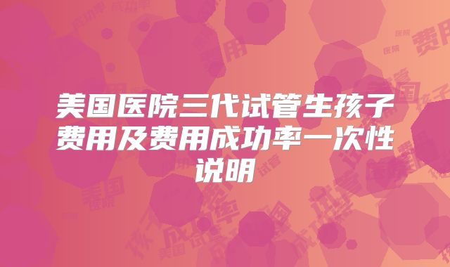 美国医院三代试管生孩子费用及费用成功率一次性说明