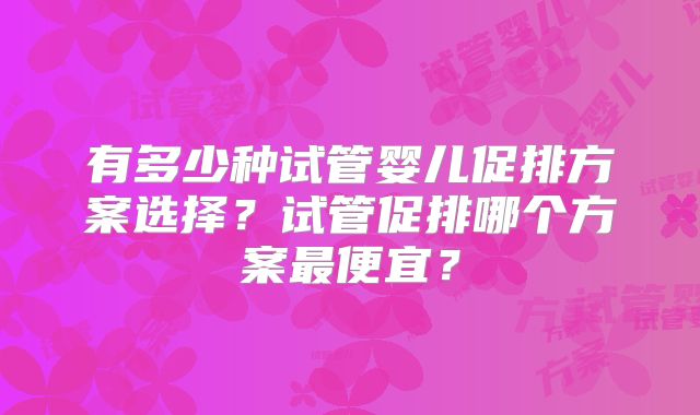 有多少种试管婴儿促排方案选择？试管促排哪个方案最便宜？