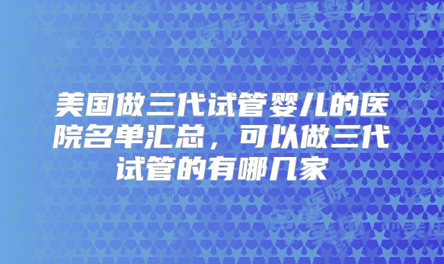 美国做三代试管婴儿的医院名单汇总，可以做三代试管的有哪几家