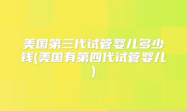 美国第三代试管婴儿多少钱(美国有第四代试管婴儿)