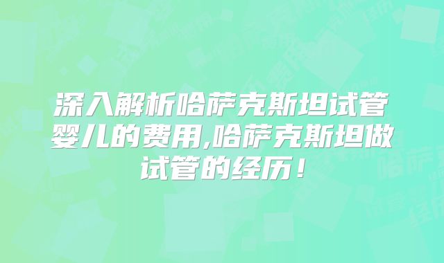 深入解析哈萨克斯坦试管婴儿的费用,哈萨克斯坦做试管的经历！