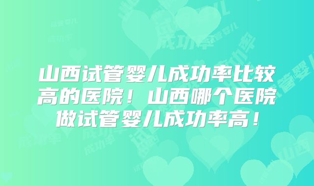 山西试管婴儿成功率比较高的医院！山西哪个医院做试管婴儿成功率高！