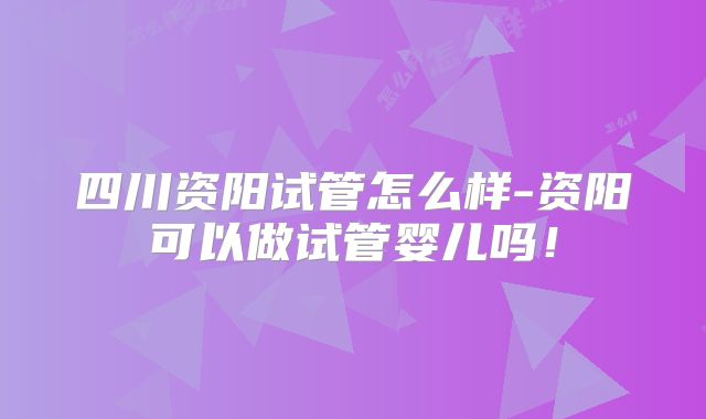 四川资阳试管怎么样-资阳可以做试管婴儿吗！