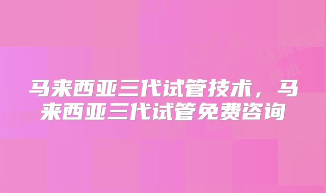 马来西亚三代试管技术，马来西亚三代试管免费咨询