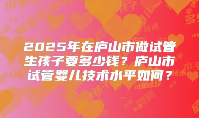 2025年在庐山市做试管生孩子要多少钱？庐山市试管婴儿技术水平如何？