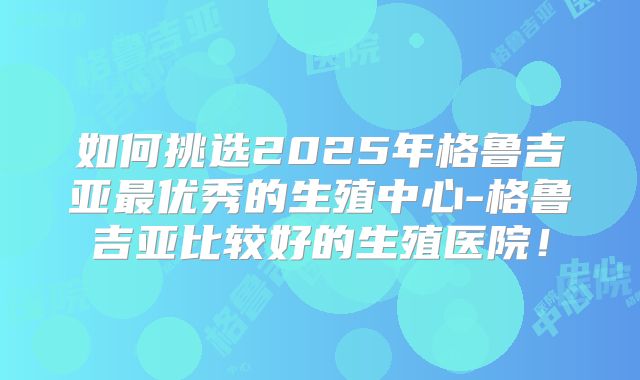 如何挑选2025年格鲁吉亚最优秀的生殖中心-格鲁吉亚比较好的生殖医院！