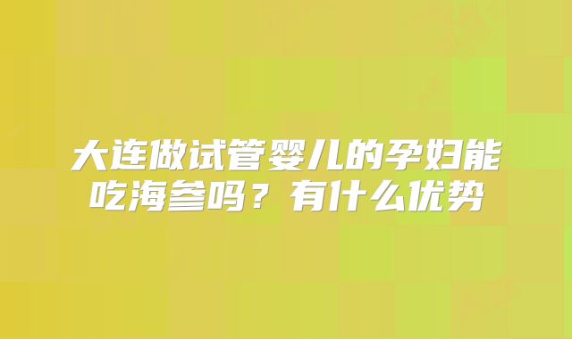 大连做试管婴儿的孕妇能吃海参吗？有什么优势