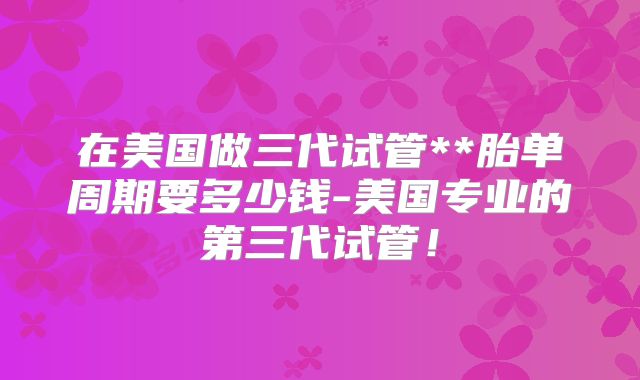 在美国做三代试管**胎单周期要多少钱-美国专业的第三代试管!
