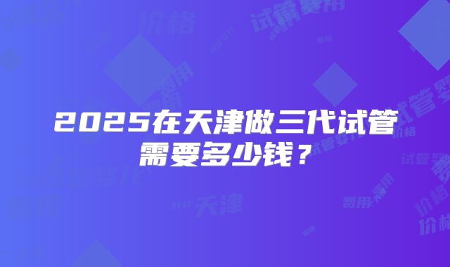 2025在天津做三代试管需要多少钱?