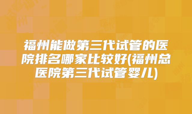 福州能做第三代试管的医院排名哪家比较好(福州总医院第三代试管婴儿)